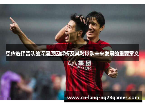 恩佐选择留队的深层原因解析及其对球队未来发展的重要意义