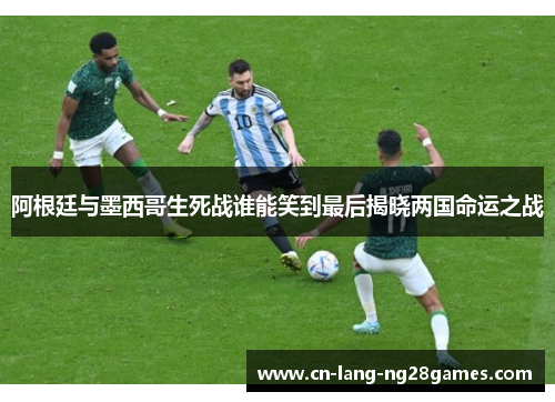 阿根廷与墨西哥生死战谁能笑到最后揭晓两国命运之战