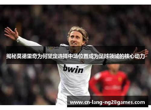 揭秘莫德里奇为何坚定选择中场位置成为足球领域的核心动力
