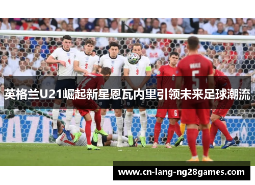 英格兰U21崛起新星恩瓦内里引领未来足球潮流