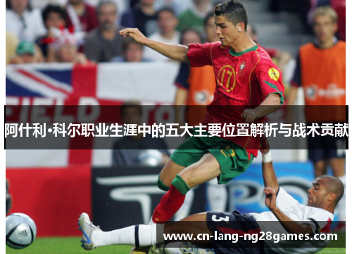 阿什利·科尔职业生涯中的五大主要位置解析与战术贡献