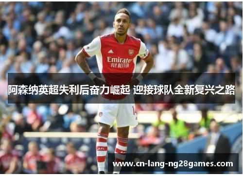 阿森纳英超失利后奋力崛起 迎接球队全新复兴之路 阿森纳英超失利后奋力崛起 迎接球队全新复兴之路