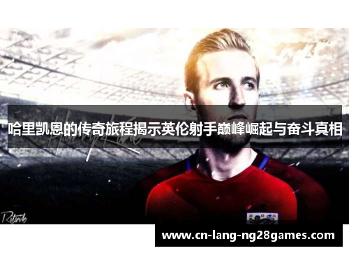 哈里凯恩的传奇旅程揭示英伦射手巅峰崛起与奋斗真相