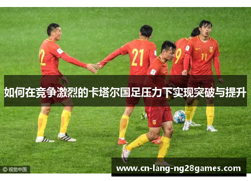如何在竞争激烈的卡塔尔国足压力下实现突破与提升 如何在竞争激烈的卡塔尔国足压力下实现突破与提升