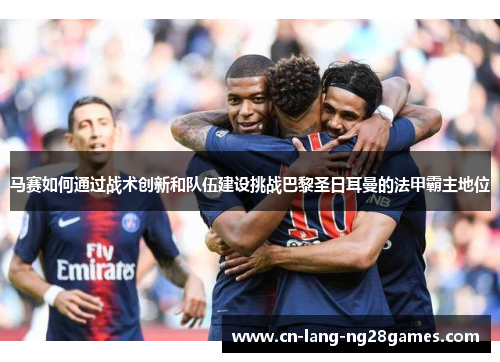 马赛如何通过战术创新和队伍建设挑战巴黎圣日耳曼的法甲霸主地位