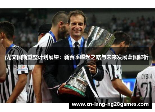尤文图斯重整计划展望：新赛季崛起之路与未来发展蓝图解析