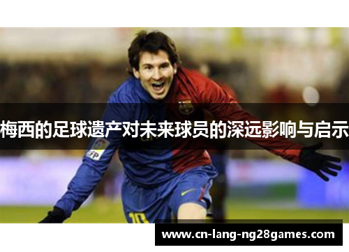 梅西的足球遗产对未来球员的深远影响与启示 梅西的足球遗产对未来球员的深远影响与启示