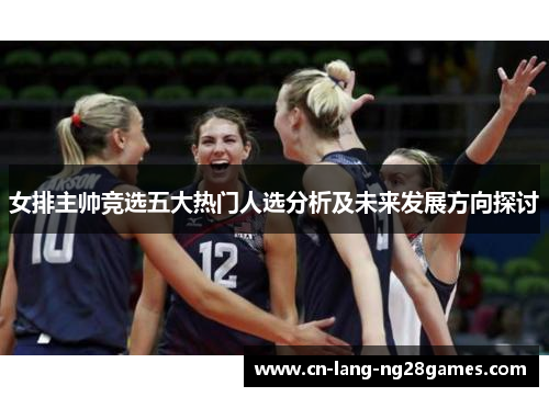女排主帅竞选五大热门人选分析及未来发展方向探讨 女排主帅竞选五大热门人选分析及未来发展方向探讨