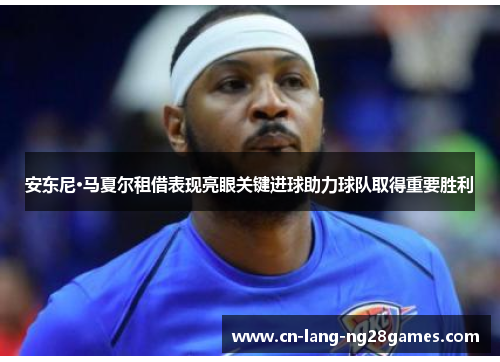 安东尼·马夏尔租借表现亮眼关键进球助力球队取得重要胜利