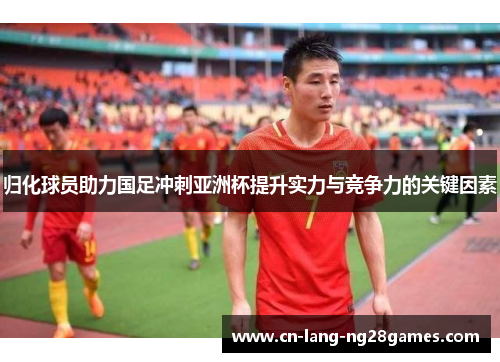 归化球员助力国足冲刺亚洲杯提升实力与竞争力的关键因素