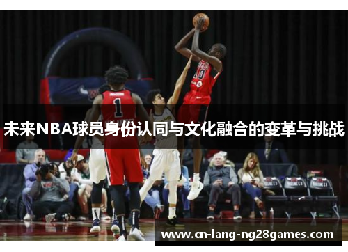 未来NBA球员身份认同与文化融合的变革与挑战