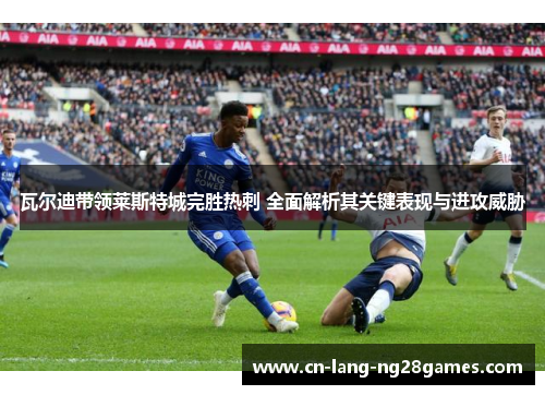 瓦尔迪带领莱斯特城完胜热刺 全面解析其关键表现与进攻威胁 瓦尔迪带领莱斯特城完胜热刺 全面解析其关键表现与进攻威胁
