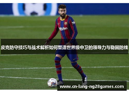 皮克防守技巧与战术解析如何塑造世界级中卫的领导力与稳固防线