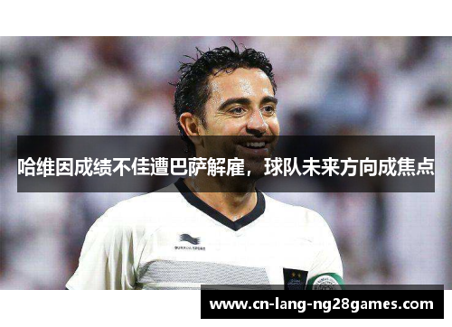 哈维因成绩不佳遭巴萨解雇,球队未来方向成焦点 哈维因成绩不佳遭巴萨解雇,球队未来方向成焦点