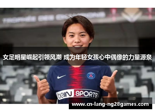 女足明星崛起引领风潮 成为年轻女孩心中偶像的力量源泉 女足明星崛起引领风潮 成为年轻女孩心中偶像的力量源泉