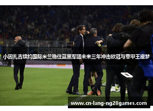 小因扎吉续约国际米兰稳住蓝黑军团未来三年冲击欧冠与意甲王座梦 小因扎吉续约国际米兰稳住蓝黑军团未来三年冲击欧冠与意甲王座梦