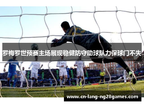 罗梅罗世预赛主场展现稳健防守助球队力保球门不失 罗梅罗世预赛主场展现稳健防守助球队力保球门不失