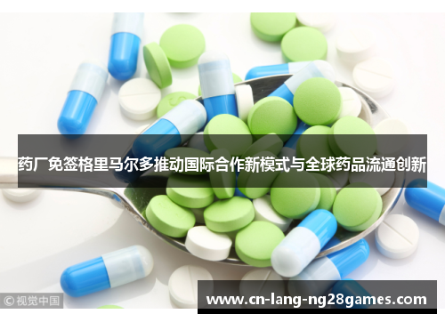 药厂免签格里马尔多推动国际合作新模式与全球药品流通创新
