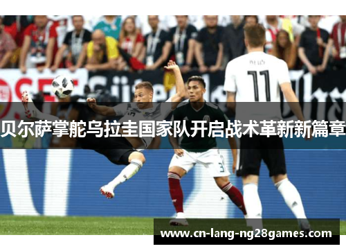 贝尔萨掌舵乌拉圭国家队开启战术革新新篇章