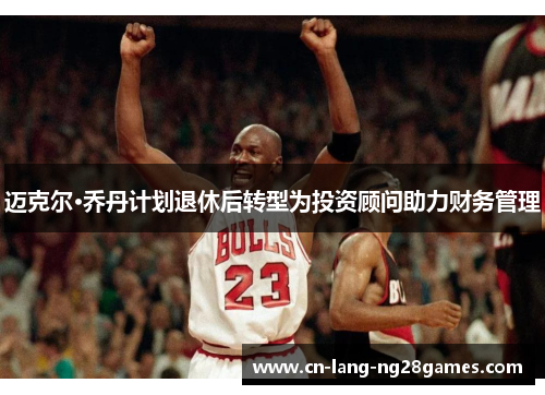迈克尔·乔丹计划退休后转型为投资顾问助力财务管理
